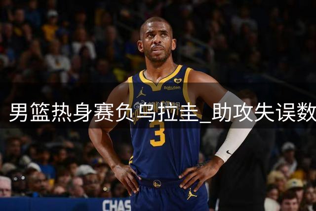 男篮热身赛负乌拉圭 助攻失误数据差距明显